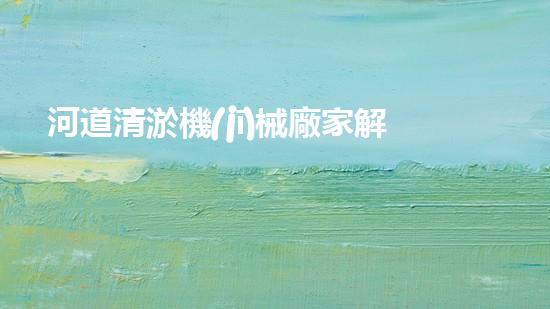 河道清淤機(jī)械廠家解放城市水系，提升環(huán)境品質(zhì)！